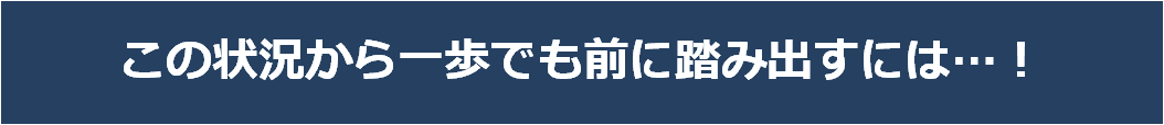 この状況から一歩でも前に踏み出すには…！